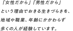 女性だから」「男性だから」 という理由でおきる生きづらさを、 地域や職業、年齢にかかわらず 多くの人が経験しています。