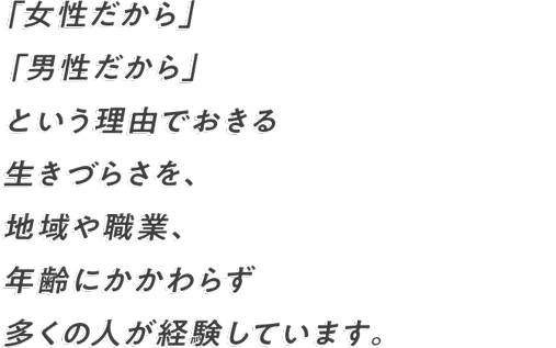 女性だから」「男性だから」 という理由でおきる生きづらさを、 地域や職業、年齢にかかわらず 多くの人が経験しています。