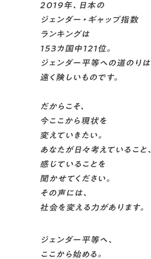 2019年、日本のジェンダー・ギャップ指数ランキングは 153カ国中121位。ジェンダー平等への道のりは遠く険しいものです。 だからこそ、今ここから現状を変えていきたい。 あなたが日々考えていること、感じていることを聞かせてください。 その声には、社会を変える力があります。 ジェンダー平等へ、ここから始める。